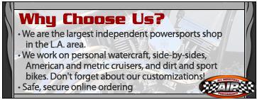 Why Choose Us?
We are the largest independent powersports shop in the L.A. area.
We work on personal watercraft, side-by-sides, American and metric cruisers, and dirt and sport bikes. Don't forget about our customizations!
Safe, secure online ordering