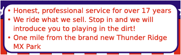 Honest, professional service for over 17 years. We ride what we sell. Stop in and we will introduce you to playing in the dirt! One mile from the brand new Thunder Ridge MX Park.