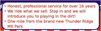 Honest, professional service for over 16 years. We ride what we sell. Stop in and we will introduce you to playing in the dirt! One mile from the brand new Thunder Ridge MX Park.