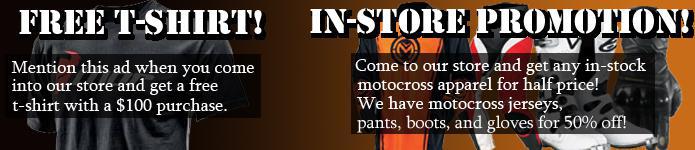 Free T-shirt! Mention this ad when you spend $50 in store, and get a free t-shirt, spend $100 online, and we will send it with your order! In-store promotion! Come to our store and get any in-stock motocross apparel for half price! We have motocross jerseys, pants, boots, and gloves for 50% off!