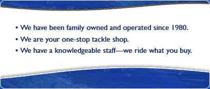 We have been family owned and operated since 1980. We are your one-stop tackle shop. We have a knowledgeable staff—we ride what you buy.
