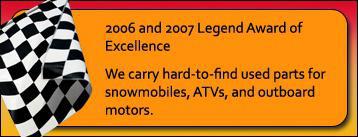 2006 and 2007 Legend Award of Excellence. We carry hard-to-find used parts for snowmobiles, ATVs, and outboard motors.