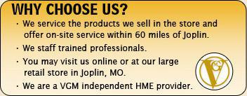 Why choose us? We service the products we sell in the store and offer on-site service within 60 miles of Joplin. We staff trained professionals. You may visit us online or at our large retail store in Joplin, MO. We are a VGM independent HME provider.
