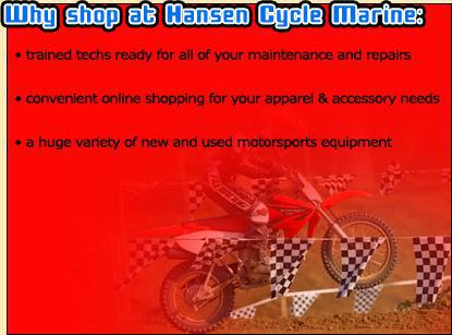 Why shop at Hansen Cycle Marine: trained techs ready for all of your maintenance and repairs; convenient online shopping for your apparel & accessory needs; a huge variety of new and used motorsports equipment