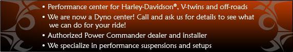 Performance center for Harley-Davidson®, V-twins, and off-roads. We are now a Dyno center! Call and ask us for details to see what we can do for your ride! Authorized Power Commander dealer and installer. We specialize in performance suspensions and setups.
