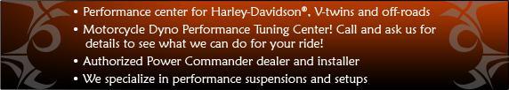 Performance center for Harley-Davidson&reg;, V-twins, and off-roads. Motorcycle Dyno Performance Tuning Center! Call and ask us for details to see what we can do for your ride! Authorized Power Commander dealer and installer. We specialize in performance suspensions and setups.