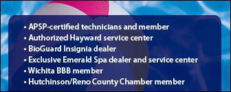 APSP-certified technicians and member. Authorized Hayward service center. BioGuard Insignia dealer. Exclusive Emerald Spa dealer and service center. Wichita BBB member. Hutchinson/Reno County Chamber member.