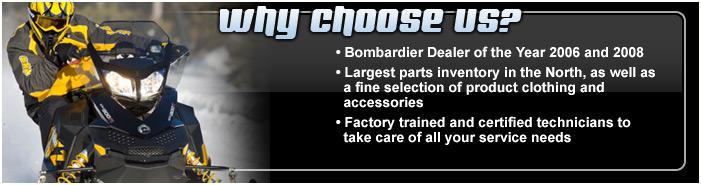 Why choose us? Bombardier Dealer of the Year 2006 and 2008. Largest parts inventory in the North, as well as a fine selection of product clothing and accessories. Factory trained and certified technicians to take care of all your service needs.