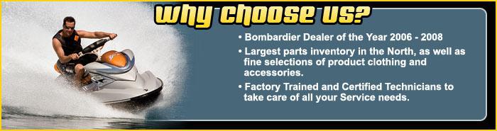 Why choose us? Bombardier Dealer of the year 2006-2008. Largest parts inventory in the North, as well as fine selections of product clothing and accessories. Factory Trained and Certified Technicians to take care of all your Service needs.