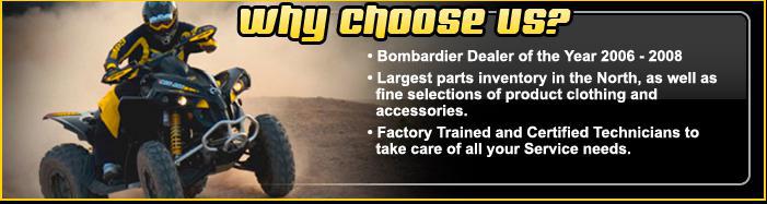 Why choose us? Bombardier Dealer of the Year 2006 and 2008. Largest parts inventory in the North, as well as fine selections of product clothing and accessories. Factory Trained and Certified Technicians to take care of all your Service needs.