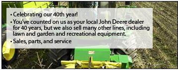 Celebrating our 40th year! You've counted on us as your local John Deere dealer for 40 years, but we also sell many other lines, including lawn and garden and recreational equipment. We offer sales, parts, and service.