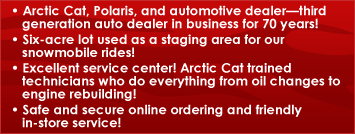 • Arctic Cat, Polaris, and automotive dealer—third generation auto dealer in business for 70 years! • Six-acre lot used as a staging area for our snowmobile riders! • Excellent service center! Arctic Cat trained technicians who do everything from oil changes to engine rebuilding! • Safe and secure online ordering and friendly in-store service!