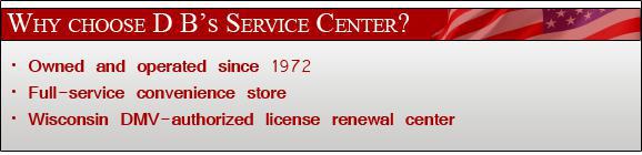 Why Choose D B's Service Center? Owned and operated since 1972. Full service convenience store. Wisconsin DMV-authorized license renewal center.
