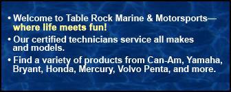 Welcome to Table Rock Marine & Motorsport—where life meets fun! Our certified technicians service all makes and models. Find a variety of products from Can-Am, Yamaha, Bryant, Honda, Mercury, Volvo Penta, and more.