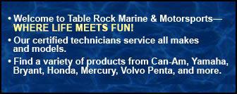Welcome to Table Rock Marine & Motorsport—WHERE LIFE MEETS FUN! Our certified technicians service all makes and models. Find a variety of products from Can-Am, Yamaha, Bryant, Honda, Mercury, Volvo Penta, and more.