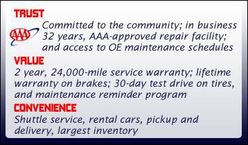 Trust: Committed to the community; in business 32 years, AAA-approved repair facility; and access to OE maintenance schedules. Value: 2 year, 24,000-mile service warranty; lifetime warranty on brakes; 30-day test drive on tires, and maintenance reminder program. Convenience: Shuttle service, rental cars, pickup and delivery, largest inventory.
