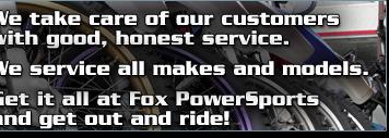 We take care of our customers with good, honest service. We service all makes and models. Get it all at Fox PowerSports and get out and ride!