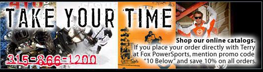 Take Your Time - Shop our online catalogs. If you place your order directly with Terry at Fox PowerSports, mention promo code 10 below and save 10% on all orders. 315-866-1200