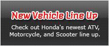 New Vehicle Line Up - Check out Honda's newest ATV, Motorcycle, and Scooter line up.