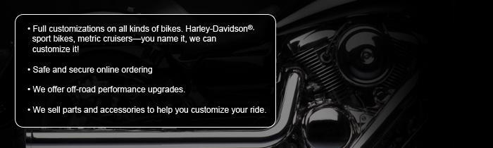 Full customizations on all kinds of bikes. Harley-Davidson® sport bikes, metric cruisers—you name it, we can customize it! Safe and secure online ordering. We offer off-road performance upgrades. We sell parts and accessories to help you customize your ride.