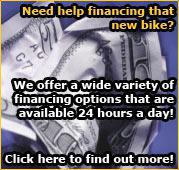 Need help financing that new bike? We offer a wide variety of financing options that are available 24 hours a day! Click here to find out more!