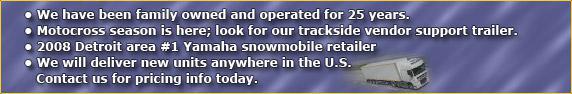 We have been family owned and operated for 25 years. Motocross season is here; look for our trackside vendor support trailer. 2008 Detroit area #1 Yamaha snowmobile retailer. We will deliver new units anywhere in the US. Contact us for pricing info today.