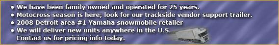 We have been family owned and operated for 25 years. Motocross season is here; look for our trackside vendor support trailer. 2008 Detroit area #1 Yamaha snowmobile retailer. We will deliver new units anywhere in the US. Contact us for pricing info today.