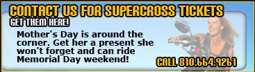 Contact Us for Supercross Tickets, get them here! Mother's Day is around the corner. Get her a present she won't forget and can ride Memorial Day weekend! Call 810.664.9261.