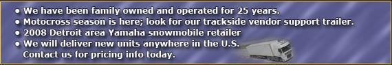 We have been family owned and operated for 25 years. Motocross season is here; look for our trackside vendor support trailer. 2008 Detroit area Yamaha snowmobile retailer. We will deliver new units anywhere in the U.S. Contact us for pricing info today.
