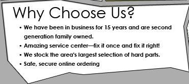 Why choose us? We have been in business for 15 years and are second generation family owned. Amazing service center—fix it once and fix it right! We stock the area's largest selection of hard parts. Safe, secure online ordering.
