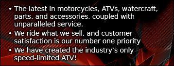 The latest in motorcycles, ATVs, watercraft, parts, and accessories, coupled with unparalleled service. We ride what we sell, and customer satisfaction is our number one priority. We have created the industry's only speed-limited ATV!