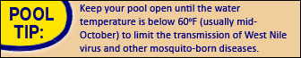 Pool Tip: Keep your pool open until the water temperature is below 60 degrees F (usually mid-October) to limit the transmission of West Nile virus and other mosquito-borne diseases.