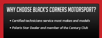 Why choose Black's Corners Motorsports? Certified technicians service most makes and models. Polaris Star Dealer and member of the Century Club.