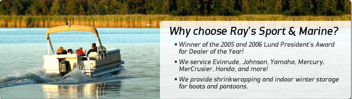 Why choose Ray's Sport & Marine? Winner of the 2005 and 2006 Lund President's Award for Dealer of the Year! We service Evinrude, Johnson, Yamaha, Mercury, MerCusier, Honda, and more! We provide shrinkwrapping and indoor winter storage for boats and pontoons.