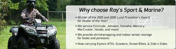 Why choose Ray's Sport & Marine? Winner of the 2005 and 2006 Lund President's Award for Dealer of the Year! We service Evinrude, Johnson, Yamaha, Mercury, MerCusier, Honda, and more! We provide shrinkwrapping and indoor winter storage for boats and pontoons. Now carrying Kymco ATVs, Scooters, Street Bikes, & Side x Sides.