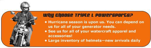 Why choose Triple L Powersports? Hurricane season is upon us. You can depend on us for all of your generator needs. See us for all of your watercraft apparel and accessories! Large inventory of helmets—new arrivals daily.