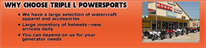 Why Choose Triple L Powersports: We have a large selection of watercraft apparel and accessories. Large inventory of helmets—new arrivals daily. You can depend on us for your generator needs.