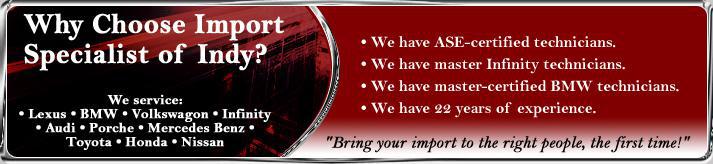 Why choose Import Specialist of Indy? We have ASE-certified technicians. We have master Infinity technicians. We have master-certified BMW technicians. We have 22 years of experience. Bring your import to the right people, the first time! We service: Lexus, BMW, Vokswagon, Infinity, Audi, Porche, Mercedes Benz, Toyota, Honda, and Nissan.