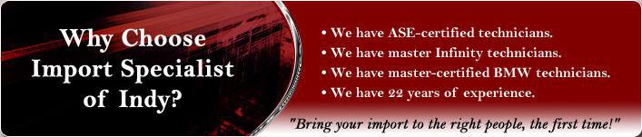 Why choose Import Specialist of Indy? We have ASE-certified technicians. We have master Infinity technicians. We have master-certified BMW technicians. We have 22 years of experience. Bring your import to the right people, the first time!