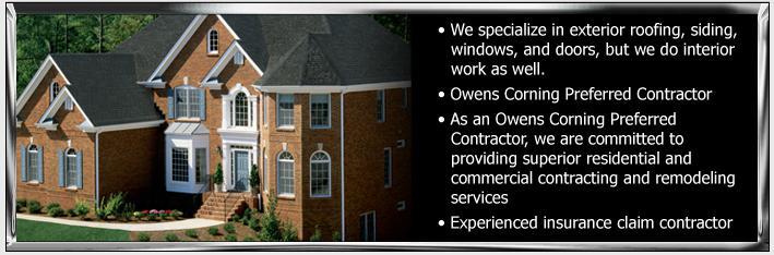 We specialize in exterior roofing, siding, windows, and doors, but we do interior work as well. As an Owens Corning Preferred Contractor, we are committed to providing superior residential and commercial contracting and remodeling services. We are an experienced insurance claim contractor.