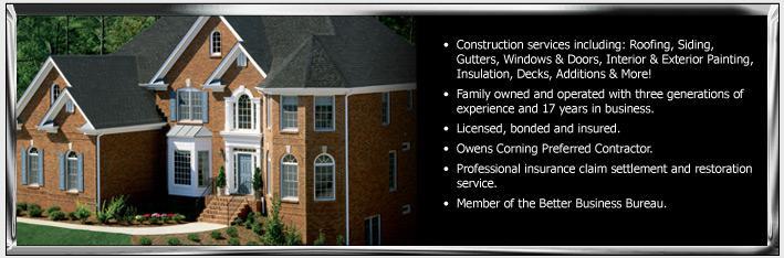 Construction services including: Roofing, Siding, Gutters, Windows & Doors, Interior & Exterior Painting, Insulation, Decks, Additions, and More! Family owned and operated with three generations of experience and 17 years in business. Licensed, bonded and insured. Owens Corning Prefereed Contractor. Professional Insurance claim settlement and restoration service. Member of the Better Business Bureau.