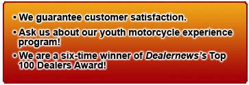We guarantee customer satisfaction. Ask us about our youth motorcycle experience program! We are a six-time winner of Dealernews’s Top 100 Dealers Award!