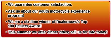 We guarantee customer satisfaction. Ask us about our youth motorcycle experience program! We are a six-time winner of Dealernews’s Top 100 Dealers Award! This summer we offer dinner rides; call us for info today!