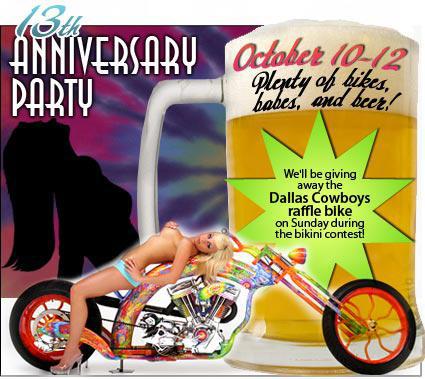 13th Anniversary Party: October 10 - 12. Plenty of bikes, babes, and beer! We will be giving away the Dallas Cowboys raffle bike on Sunday during the bikini contest!