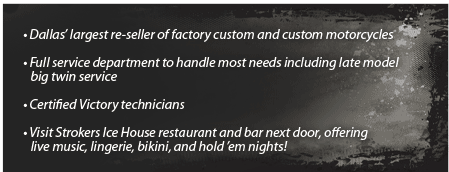 Dallas' largest re-seller of factory custom and custom motorcycles. Full service department to handle most needs including late model big twin service. Certified Victory technicians. Visit Strokers Ice House restaurant and bar next door, offering live music, lingerie, bikini, and hold 'em nights!