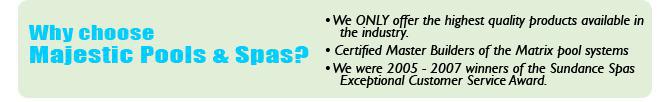 Why choose Majestic Pools & Spas? We only offer the highest quality products available in the industry. Certified Master Builders of the matrix pool systems. We were 2005-2007 winners of the Sundance Spas Exceptional Customer Service Award.