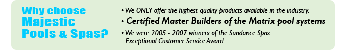 Why choose Majestic Pools & Spas? We only offer the highest quality products available in the industry. Certified Master Builders of the Matrix pool systems. We were 2005-2007 winners of the Sundance Spas Exceptional Customer Service Award.