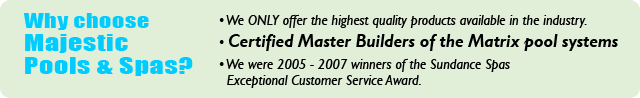 Why choose Majestic Pools & Spas? We only offer the highest quality products available in the industry. Certified Master Builders of the Matrix pool systems. We were 2005-2007 winners of the Sundance Spas Exceptional Customer Service Award.
