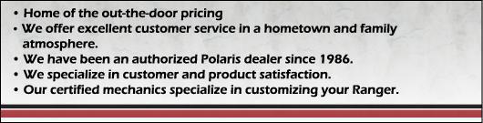 Home of the out-the-door pricing. We offer excellent customer service in a hometown and family atmosphere. We have been an authorized Polaris dealer since 1986. We specialize in customer and product satisfaction. Our certified mechanics specialize in customizing your Ranger.