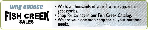 Why Choose Fish Creek Sales; We have thousands of your favorite apparel and accessories. Shop for savings in our Fish Creek Catalog. We are your one-stop shop for all your outdoor needs.